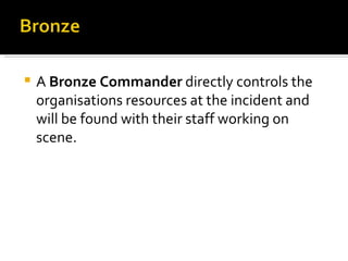 A  Bronze Commander  directly controls the organisations resources at the incident and will be found with their staff working on scene.  