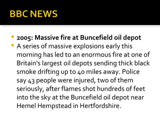 2005: Massive fire at Buncefield oil depot A series of massive explosions early this morning has led to an enormous fire at one of Britain's largest oil depots sending thick black smoke drifting up to 40 miles away. Police say 43 people were injured, two of them seriously, after flames shot hundreds of feet into the sky at the Buncefield oil depot near Hemel Hempstead in Hertfordshire.  