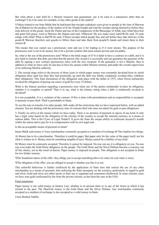 But what about a note held by a Muslim treasurer and guaranteed: can it be used in a transaction other than an
exchange? Can it be used, for example, to buy other goods in the market?
УYahya related to me from Malik that he had heard that receipts (sukukun) were given to people in the time of Marwan
ibn al-Hakam for the produce of the market of al-Jar. People bought and sold the receipts among themselves before they
took delivery of the goods. Zayd ibn Thabit and one of the Companions of the Messenger of Allah, may Allah bless him
and grant him peace, went to Marwan ibn Hakam and said, УMarwan! Do you make usury halal?Ф He said, УI seek
refuge with Allah! What is that?Ф He said, УThese receipts which people buy and sell before they take delivery of the
goods.Ф Marwan therefore sent guards to follow them and take them from peopleТs hands and return them to their
owners.Ф
This means that you cannot use a promissory note and use it for trading as if it were money. The purpose of the
promissory note is not to be money, but to be a private contract that must remain private and not public.
So, what is the use of the promissory note? What is the halal usage of it? It is halal to have a contract or a debt, and it is
also halal to transfer that debt, provided that the person who issued it is accessible and can guarantee the payment of the
debt by signing a new contract (promissory note) with the new recipient. If the guarantor is not a Muslim, then in
addition to what we have said, he also has to have his amana within Muslim territory and under the overall supervision
of an enforcing Muslim authority.
2. The second stage refers to the process of those years in which paper money was constantly devalued from its initial
obligation (they paid less than they had promised), up until the debt was finally completely revoked (they withdrew
their obligation). This final elimination of the obligation took place with the dollar in 1973, when Nixon unilaterally
revoked the obligation of paying one ounce of gold for every 35 dollars.
What is the Islamic position regarding a promissory note when one of the parties unilaterally revokes its obligation,
whether it is complete or partial? That is to say, what is the Islamic ruling when a debt is unilaterally revoked or
devalued?
It is not acceptable. It is a violation of the contract. If this is done with premeditation and no responsibility is accepted,
it amounts to pure theft. Theft is punishable in Islam.
To use the note to transfer it to other people, falls under all the restrictions that we have expressed before, with an added
element. You are dealing with the promissory note of a known thief who does not admit his guilt or past obligations.
3. Finally we arrive at the money which we have today. There is no promise of payment in specie of any kind. It only
has a legal value based on the obligation of the citizens of the country to accept the national currency as a means to
redeem debts. This is the СLaw of Legal TenderТ. It gives the State the unique ability to confiscate anyoneТs wealth
within the nation and to pay for it in compensation with its own legal note.
Is this an acceptable means of payment in Islam?
Imam Malik said money is Уany merchandise commonly accepted as a medium of exchange.Ф This implies two things:
A) Money has to be a merchandise. Therefore it could be paper. But paper only for the value of the paper itself, not for
what is written on it. Money must be something tangible (Сayn). Money cannot be a liability of any kind.
B) Money must be commonly accepted. Therefore it cannot be imposed. No-one can say it is obligatory on you. No-one
can even make the Gold Dinar obligatory on the people. The Gold Dinar and the Silver Dirham become a currency out
of free choice, not as the result of decree. Paper money is imposed on people. This obligation is not accepted in Islam
for two further reasons:
ЧThe fraudulent nature of the offer: they oblige you to accept something above its value (its real value is zero).
ЧThe obligation of the offer: you are obliged to accept it whether you like it or not.
This unlawful behaviour is further reinforced by the application of State laws that restrict the use of any other
merchandise as a means of payment, thus enforcing the State monopoly on the currency, particularly in regard to gold
and silver. Gold and silver are either taxed, or their use is regulated and sometimes disallowed. In some extreme cases
we have seen gold confiscated by law from the private citizens, as has been the case in the USA.
Final conclusion
Paper money is not valid money in Islamic Law, whether in its present form or in any of the forms in which it has
existed in the past. The ShariСah money is the Gold Dinar and the Silver Dirham. Any merchandise commonly
accepted as a medium of exchange is also accepted as a valid money in Islam.
Umar Ibrahim Vadillo
 