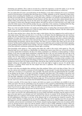 eliminating your attributes. This is what we are here for, to share this experience, to taste this matter, to go one step
every time to be able to understand what it is to eliminate the nafs, as an individual and also as a collectivity.
The very matter that will create a successful destiny for the Muslims, is to be able to eliminate who we are, to eliminate
ourselves from the picture in anything other than being slaves of Allah, subhanahu wa taСala. Especially in these times,
because almost everything that identifies you as being other than a Muslim is working against you. Starting from the
fact that you are South African, or Palestinian. Look at their misery, and there is no outcome to the Palestinian issue as
long as they insist that they are Palestinians first and foremost, and they take onto the whole cultural element that was
already written years before their time by the Irish and by the struggle of other nationalistic nations. They created the
very concept of a nation and a flag and a national anthem, and what you still see on Arab television, every night, at the
end of the whole session of this stuff they produce for you, is that there is this ceremony of standing before this flag,
and this national anthem, that you know very well as Shaykh Abdalqadir has many times pointed out to us.
There was a time in London that there were people just making money in making flags and national anthems for these
people. Now you find them standing up in a kind of ecstasy before this ridiculous nonsense. But this stands against
them and against all of us individually and collectively.
You talk to them and they have a thesis, they have made a whole history, they have mapped out the world in terms of
what makes money. But when you look into it, it is all riba, it is all haram, from the beginning to the end. And those
people who have attempted to redeem themselves from a life of disaster, what have they done? They have islamised
capitalism. So today, out of their own experience, with their PhDs from that third-rate university in America where they
became economists, they come back to their land and they take a little bit of Bukhari here and there, and they started
islamising banks and insurance, and the stock exchange. Now there is even an Islamic Dow Jones, just in case you do
not know. So Microsoft has finally been islamised. You can invest in Bill Gates and it is halal (in their dollars naturally),
in this gambling machine called the stock exchange. They have islamised credit cardsЧanything you can possibly think
of has been islamised: constitutions, parliaments, human rights, everything.
Their knowledge works against us. Their expertise that makes this viable in this society works against us. The only
thing that helps you is your identity as a MuslimЧthe very identity they want to erase from you. Let me tell you that if
you want to speak about constitutions, the idea of an islamic constitution is as ridiculous as islamic banking, or islamic
whiskey. Every time you speak about constitutions, remember that this is the very tool invented 200 years ago in the
French Revolution to eliminate religious identity, it is the very essence of anti-religiousness. It is the very essence of
saying, УNo, no! Your identity is as a tax-payer. What matters is who do you pay the taxes to? And what matters is what
currency you use, and in which environment you are going to be taxed.Ф Religion is secondary to that, secondary to the
extent that tolerance, for example, the whole fantasy of tolerance, is the very essence of saying Уreligion does not mean
anything any more.Ф There are Сhindu muslimsТЧthis, that and the other, and the first idiotic sect that you can possibly
imagine coming up with another theory, and all are seen in the same light or weight as you are. It is all the same.
Therefore it is nothing. Which means the only religion that exists is capitalism. This is another issue which is very
important to understand.
So what is left when you abandon these attributes, these false attributes? What is left is the Deen of Islam. This is for
very few, and yet only a handful is necessary to be the leadership. To open the path. To undo what has been done wrong
in 300 years. To restore it in our generation. This is possible. The person who does not understand that this is possible,
he has already lost the Deen, or lost part of the Deen. Remember what Rumi said: УThe munafiq is the person who
says, СThat which is halal is not possible.ТФ Indeed it is totally impossible in itself, because as Rumi argues, how can
it be that Allah, subhanahu wa taСala, has given us the order and not the means? Of course He has given us the means.
It is in fact the easiest to do what is halal. His famous recipe was, УIf you do still not understand, hit your head against
the wall. And if you still do not understand, then hit harder!Ф Because your head does not work.
So Islam is possible. All the means that we require, and which you require as an individual, are available to you, are
within your reach. This may be a hard thing to see, but you have to force yourself to understand that all the means that
you need to the success in your life and to lead other people to success in Allah, subhanahu wa taСala, are within your
reach. If you do not see, open your eyes. When you wake up every morning you must force yourself to see it, and you
are forced to see it even farther, and you move on and you move on.
You will know when you are moving on when you can look in retrospect and say, УO my God! This is where I was and
this is where I am now,Ф in the understanding that you can go farther and farther and farther, that the request of means
goes at the same speed as you eliminate your self. And therefore what are we saying? All the obstacles that you as an
individual and we as a collective will encounter, from here to the success, to the final success, the ultimate success, to
the full establishment of the Deen in our time, all the obstacles that we will encounter are created by ourselves. The
nature of those obstacles is nothing else but our own false fears. What you will be watching every time you encounter
that obstacle is your self, magnified in Сcine-imaxТ! It is completely in front of you. What is hidden comes before you,
it manifests, and you become overwhelmed. For the Mumin, instead of getting stopped in that event, he realizes and he
moves on, because he knows what to do with his obstacle, which is to turn to Allah, subhanahu wa taСala. When you
turn to Allah, subhanahu wa taСala, that door which was closed becomes twenty doors opened. And then you realize
that УI am moving forward.Ф This is the very tool, the very essence of the matter which is what we celebrate here in
 