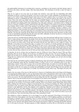 this gatheringЧthe elimination of everything that is ourselves, everything we call ourselves, that false identity made of
historicity and culture, and false images, other than being Muslim. The elimination of all that is what will make us
succeed.
What do we expect to see every time we go deeper into ourselves, every time that our relationship with Allah,
subhanahu wa taСala, is turned one bit farther, every time we come closer to Allah, subhanahu wa taСalaЧwhat do we
expect to see? Clarity. Clarity. Shaykh Darqawi many times in his letters, explains what it is to become close to Allah,
subhanahu wa taСala, in abandoning the nafs, in the countless ways in which he analyses this matter, to the extent of
science. Those who want to go deeper into this matter, go to Shaykh Darqawi. I do not think it could be made more
clear for the people of today. You can see, he goes and says, УStrip it out! Take it out! Go away! Disappear! Do not put
your self before your obligations!Ф in this extraordinary way. But rather eliminate it. And what he says is, УWhat you
will see is certainty. Certainty. Certainty which becomes like light. Certainty in УLa hawla wa la quwatta illa billahФ.
That certainty, which is reality itself, is like starting to see the whole world in a completely different way. Everything
that was before a prison, is turned around. Everything that before became an obstacle, becomes a solution, a door.
Because remember, it does not matter how difficult it becomesЧagain we see ourselvesЧwe should realize that the more
difficult the situation is, and I must agree these are extraordinary events in the history of Islam. We never lived without
Khalifate. The task may sound big, but the Mumin must realize that with this big task comes big means. In other words
it is for an extraordinary generation that this gift comes that Allah, subhanahu wa taСala, has given us to bring forward
the Deen in these times. It is for extraordinary people.
УInna maa al-СUsri, YusraФ Чwith the difficulty there is the ease. And in this particular difficulty there is easiness to it.
There is a path and there is benefit for the people of this time like there has never been. For the people who had it all
done, there has been benefit, naturally. But what is to come are extraordinary matters for extraordinary people. This is
how we need to see these events. Events that will turned with the ease with which we turn a page in a book. The
difficulty is not going to be in turning the page, it is going to be in ourselves, in turning ourselves and opening our
hearts in order to see that the book is there, and that all we have to do is turn the page. The difficulty is in turning
ourselves, not in the things before, what the hand will have to do is much, much less than what the heart has to do. That
is why Shaykh Darqawi in this very matter says, УThe affairs of the heart make the affairs of the limbs irrelevant. What
you turn with your heart, whatever you can do with your heart makes whatever you can do with your hands irrelevant.Ф
So therefore, do not be of those who see themselves and say, УWhat do I have? What do I know? Who am I?Ф to
determine what you can do. Because let me tell you, you should not waste your time. You can do nothing. Zero. Your
hands will not lead you to anything, anywhere. But you have one tool that can turn everything aroundЧeverything!
Things that you could not turn with your hands, even collectively, all of us put together, you can turn with one thing,
with this, your heart.
Your heart has the extraordinary quality of making something big, huge and enormous into something tiny. Something
tiny and unimportant, great and big. Something distant, to bring it close to you. Something close to you that is
imprisoning, to throw it back, throw it away. You can do that with the heart, you cannot do it with the limbs. This is
what we have. This is our tool. It is with this that we can move forward. And see clarity, see what to do. The thing will
open before you like the very essence of everyday-ness unfoldsЧlike you breath, then the things will come and they will
open before you in a way in which there is no doubt. You will know exactly where to go. The things will come with
clarity.
Doubt is the very means of the mess we find ourselves in. Success is in identifying what are the things worth changing,
in recognising the problems before us, the very big monsters that we have self-generated, which seem to stop everything
to do with the Deen of IslamЧin understanding that each one of those enemies that we have created, they are the very
tools to our success. We must understand that we can turn things that look like a big problem, just like that, into the big
solution. That we can turn around every bit of our incapacity in our means to move forward.
It is not difficult to imagine that part of this struggle of the Muslims in moving forward has got to do with the economic
system that we are living in. An economic system is nothing. What is an economic system? Riba! Riba. What is Riba?
Riba is nothing, but it has become a religion, it has become the way of living of everybody else. What I said about the
constitution is the very essence of this false deen, that enforces everybody to follow it without any tolerance. Because
tolerance is only applicable to all the other religions, not to capitalism. Capitalism can be ruthless, non-negotiable. You
cannot go and say to your bank manager, УYou know something, this month I am not going to pay you the interest
because I do not believe in it. I am actually agnostic. This interest, you keep it. I am not going to pay anymore.Ф They
will not look at the matter with a great degree of tolerance. But they will put you in jail. And if you refuse to go to jail,
they will kill you. This is the full extent of their deen. Their commitment is total.
This method as a whole is capitalism. So it is not strange if we say that a great part of the things to be moved in our
future will be how Islam appears to be the end of capitalism, and that we will be fighting capitalism, not christianity.
Christianity is finished. There is nothing left. There is a trickle of romance and a little bit of emotion left. They do not
have ShariТat, they do not have anything. All you have to see is one of these programmes of the evangelists, and in five
minutes you see what the whole thing is about. It has become just emotions. Hands up, and doing this horrible stuff they
do. It is the same for the jews. The great majority, as Allah, subhanahu wa taСala, tells us in the QurТan, are atheists.
 