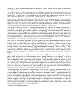 And we do not need to speak about the hindus or the buddhists, or whatever this new lot is that appear, because they are
absolutely nothing.
We will have to do it. We will have to change. And this will happen, because Allah, subhanahu wa taСala, in QurТan
already speaks about this matter of Riba, with great clarity and with great power. He first of all informs us: УWa ahall
allahu-l-bayСa wa harama ribaТФЧ УAllah has permitted trade and forbidden riba.Ф And here he tells us what to do.
There is the halal and the haram. Therefore the task of the Muslims is to establish what is halal.
He also informs us that Allah and His Messenger have declared war on riba and the people who practice riba, which
means that even if we do nothing, still riba will not survive, riba will collapse. This is the very nature of the thing we are
fighting. It is a fantasy whose only destiny is to collapse. Therefore, you do not want to build your house on such an
illusory fantasy, you want to move out of it. This will be done by those people who capable of leaving this matter for
what will be the successful affair, and they will the people who will lead the way for others.
In the events to come in our lifetime, we will see the most important crisis capitalism has ever had, the biggest one. It
will make the events of the previous century, in 1929, look like a little hiccup. Those events which brought about a total
transformation of the world and the political realities of the current world, which brought about fascism and Hitler in
Germany, which completely changed the political picture of people, will be repeated again but on a much larger scale.
The crisis that will come will be associated with the dollar and the financial systems, the fantasy systems of the United
StatesЧironically, according to some, now islamised: the stock exchange and all these fantastic gambling machines. All
these things will be wiped out. It will be in those events and the years to come that Islam will be the force, but stronger.
Because fascism was not an answer to all these disasters, and it was still part of kufr.
Islam will be the voice that will come out of this event. And we are the people preparing the path, preparing ourselves
for these events to come, building the lifeboat that you will desperately need in those events, because all this cosmetic
economy that we are living in today will be wiped out. The more dependent you are on the technical machine, the more
you will suffer. So those closer to the centre of gravity in Europe and in America will suffer more than people in, for
example, Albania. It is more probable to say that when this event happens, the people in Tirana will tell you, УA crisis
in which stock exchange, did you say? New York?Ф But this will not be an affordable commentary for those people
living in London, for instance. Or those who have made their living out of this cosmetic economy. A handful will be
prepared. A handful of people will be ahead of their time and they will be building up the tools that will drive us
through.
At that time you will need community. Today it is easy for people to say, УNo, No. I do not need to belong to any sect.
Or any group. Because I am just fine on my own.Ф Which is absolute nonsense if you are a Muslim. If you are a
Muslim you need an Amir, you need Amr, to belong to a community. There is no personal morality like the christians
have, we have a social reality. As individuals we can do nothing. These events will tear us apart, and throw us left, right
and centre, like everyone else. But as a collectivity, we will be able to answer. To be able to come together will be not
just a matter of choice, it will be a necessity. And I welcome this necessity, because although it is actually as necessary
today as it will be then, it will force the Muslims to wake upЧsome of those who are just hanging in the periphery,
playing the game of УI am a Muslim on my own,Ф and making their own rules of how they determine their own
destinies and that type of personal morality which you find today among people.
To have a community will be necessary. Murabitun is one of the few that is looking at this matter, people that are
coming together. One of the few who have forged Amr in this time. We have also forged in this time an understanding
of ourselves and our community, and the celebration of this science of tasawwuf, bringing it forward from the past and
making a path through these dark ages into a new day on which we can celebrate once more the Khalifate, and we can
see again one nationЧnot 27Чwith one flag, and one Shahada. One nation gathered for the sake of Allah, subhanahu wa
taСala, for the fulfilment of His ShariТat. A nation that will reform the world, because it does not need to reform the
ShariТat. The ShariТat will be the very tool, the very essence of our existence. And the abandonment of our affairs will
have been fulfilled, in as much as we have eliminated all the traces of this false culture that we carry forward,
collectively and as individuals. We will have created the one identity that will make us human beings, which is being
slaves of Allah, to submit to Him, which is to be a Muslim.
Assalaamu Сalaykum wa rahmutallah.
 