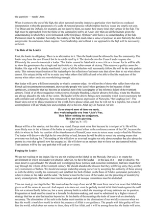 the question — needs ‘Amr.

When it comes to the use of the fiqh, this alien personal morality imposes a particular view that forces a reduced
interpretation within the parameters of a code of personal practice which implies that key issues are simply not seen.
The Dinar and the Dirham, for example, are not seen by them, no matter how many times they appear in the fiqh. The
fiqh must be approached from the frame of the community led by an Amir; only then are all the matters given the
understanding in which they were formulated in the first place. Without ‘Amr there is no understanding of the fiqh.
Puritanism must be rejected. Secondly, the reading of the fiqh must entail a sense of purpose: an aim that only the Amir
can provide. In conclusion, Islam requires ‘Amr/leadership, and without it our approach to the fiqh will be necessarily
deficient.

The Role of the Leader

First, the leader is obligatory. There is no alternative to it. Then the leader must be allowed to lead his community. The
leader may have his own Council but he is not dictated by it. The Amir dictates his Council and everyone else.
Ultimately the ummah also needs a leader. That leader cannot be faked with a mere title or a throne, for he will be able
to show his genuineness by a single and irrefutable act: the achievement of victory. This necessary quality cannot be
hidden. His sign will be clearly manifested. Unity of all the Muslims will necessarily follow. He will be the only path to
unity. This outward manifestation of his leadership is the reflection of an inner state that allows him to see what others
cannot. His unique ability will be to make easy what others find difficult and to be able to find the weakness of the
enemy when others only see overwhelming strength.

Our leader will carry a different mentality to what is common today. He will not be of those who suffer from what the
French call ressentiment (resentment), those are the people who justify their goodness by the badness of their
oppressors, a mentality that has become an essential part of the iconography of the reformist Islam of the twentieth
century. Think of all those magazines with pictures of people bleeding, killed or about to be killed, where the Muslims
are always placed in the role of the victim. The leader will be able to bring a new mentality which is not reactionary but
self-confident and self-dynamic, best represented by that famous expression of Nietzsche, “the laughing lion”. The
leader does not try to please mankind or the world, but to please Allah, and thus he will not be a populist, but a man of
contemplation with an ‘ibada pure and complete above the rest. Allah says in Surat al-An’am:
                                        If you obeyed most of those on earth,
                                     they would misguide you from Allah’s Way.
                                         They follow nothing but conjecture.
                                               They are only guessing.
                                                   (Qur’an, 6: 117)
Dunya will be at his service, not the other way round. Dunya must serve him because he is not part of it. He will be
more likely seen in the wildness of the hadra in a night of sama’a than in the conference rooms of the OIC, because the
dhikr is where he finds the comfort of the abandonment of himself, once more to return more ready to lead the Muslims.
The leader will discover the fiqh by his own ability to lead, because he will be able to reveal the missing means that
everyone was looking for. This reading of his will allow us to reveal insights not only about ourselves but also about the
enemy in a way that up until now has escaped us. He will show us an easiness that we have not encountered before.
That easiness will be the very path that will lead us to victory.

Forging the Leader

We are not waiting on the leader, like we are not waiting on the Mahdi or the Messiah. Our task is to create the
environment in which this leader will emerge. After all, we have the leader — or the lack of it — that we deserve. We
must deserve a good leader. We should stop worshipping those political and economic institutions that have made their
way through the reform of the twentieth century. We should abandon the illusion that they will bring unity; they are the
very instruments of failure. We should encourage leadership among ourselves by accepting the authority of those among
us with the ability to rally the community and establish the fard of Islam on the basis of Allah’s command, particularly
when it relates to the zakat and the salat. The Jumu‘a must be the voice of the leader, not the preaching of morality by
newly created priests. The leader must run the mosque and all mosque committees must be abolished.

Then we must go one step further. We must redraw the map of our world. We must force ourselves to see that Allah has
given us all the means to succeed. And anyone who does not, must be politely invited to hit their heads against the wall.
It is not a rational battle before us, but a more primary battle in which the meanings of every rationale are in question.
Pragmatism at hand must be erased as a formula for decision-making, and must be substituted by a higher vision of
strategy that has an aim that reaches beyond us. In this battle of the meanings the tools of tasawwuf are absolutely
necessary. The elimination of the nafs in the hadra must translate as the elimination of our worldly concerns when we
face the world: a worldless world in which the presence of Allah is our guidance. The people with this quality will not
fear the world, which does not matter to them, they will fear Allah, and it will be among them that the leader will arise.
 
