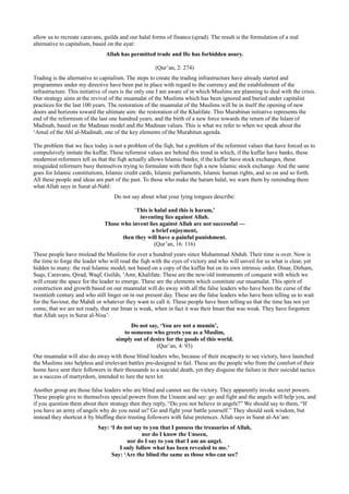 allow us to recreate caravans, guilds and our halal forms of finance (qirad). The result is the formulation of a real
alternative to capitalism, based on the ayat:
                                Allah has permitted trade and He has forbidden usury.

                                                      (Qur’an, 2: 274)
Trading is the alternative to capitalism. The steps to create the trading infrastructure have already started and
programmes under my directive have been put in place with regard to the currency and the establishment of the
infrastructure. This initiative of ours is the only one I am aware of in which Muslims are planning to deal with the crisis.
Our strategy aims at the revival of the muamalat of the Muslims which has been ignored and buried under capitalist
practices for the last 100 years. The restoration of the muamalat of the Muslims will be in itself the opening of new
doors and horizons toward the ultimate aim: the restoration of the Khalifate. This Murabitun initiative represents the
end of the reformism of the last one hundred years, and the birth of a new force towards the return of the Islam of
Madinah, based on the Madinan model and the Madinan values. This is what we refer to when we speak about the
‘Amal of the Ahl al-Madinah, one of the key elements of the Murabitun agenda.

The problem that we face today is not a problem of the fiqh, but a problem of the reformist values that have forced us to
compulsively imitate the kuffar. These reformist values are behind this trend in which, if the kuffar have banks, these
modernist reformers tell us that the fiqh actually allows Islamic banks; if the kuffar have stock exchanges, these
misguided reformers busy themselves trying to formulate with their fiqh a new Islamic stock exchange. And the same
goes for Islamic constitutions, Islamic credit cards, Islamic parliaments, Islamic human rights, and so on and so forth.
All these people and ideas are part of the past. To those who make the haram halal, we warn them by reminding them
what Allah says in Surat al-Nahl:
                                    Do not say about what your lying tongues describe:

                                          ‘This is halal and this is haram,’
                                            inventing lies against Allah.
                               Those who invent lies against Allah are not successful —
                                                  a brief enjoyment,
                                     then they will have a painful punishment.
                                                   (Qur’an, 16: 116)
These people have mislead the Muslims for over a hundred years since Muhammad Abduh. Their time is over. Now is
the time to forge the leader who will read the fiqh with the eyes of victory and who will unveil for us what is clear, yet
hidden to many: the real Islamic model, not based on a copy of the kuffar but on its own intrinsic order. Dinar, Dirham,
Suqs, Caravans, Qirad, Waqf, Guilds, ‘Amr, Khalifate. These are the new/old instruments of conquest with which we
will create the space for the leader to emerge. These are the elements which constitute our muamalat. This spirit of
construction and growth based on our muamalat will do away with all the false leaders who have been the curse of the
twentieth century and who still linger on in our present day. These are the false leaders who have been telling us to wait
for the Saviour, the Mahdi or whatever they want to call it. These people have been telling us that the time has not yet
come, that we are not ready, that our Iman is weak, when in fact it was their Iman that was weak. They have forgotten
that Allah says in Surat al-Nisa’:
                                          Do not say, ‘You are not a mumin’,
                                       to someone who greets you as a Muslim,
                                    simply out of desire for the goods of this world.
                                                    (Qur’an, 4: 93)
Our muamalat will also do away with those blind leaders who, because of their incapacity to see victory, have launched
the Muslims into helpless and irrelevant battles pre-designed to fail. These are the people who from the comfort of their
home have sent their followers in their thousands to a suicidal death, yet they disguise the failure in their suicidal tactics
as a success of martyrdom, intended to lure the next lot.

Another group are those false leaders who are blind and cannot see the victory. They apparently invoke secret powers.
These people give to themselves special powers from the Unseen and say: go and fight and the angels will help you, and
if you question them about their strategy then they reply, “Do you not believe in angels?” We should say to them, “If
you have an army of angels why do you need us? Go and fight your battle yourself.” They should seek wisdom, but
instead they shortcut it by bluffing their trusting followers with false pretences. Allah says in Surat al-An’am:
                            Say: ‘I do not say to you that I possess the treasuries of Allah,
                                               nor do I know the Unseen,
                                        nor do I say to you that I am an angel.
                                     I only follow what has been revealed to me.’
                                  Say: ‘Are the blind the same as those who can see?
 