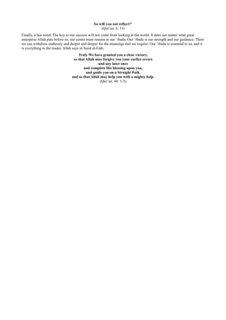 So will you not reflect?’
                                                   (Qur’an, 6: 51)
Finally, a last word. The key to our success will not come from looking at the world. It does not matter what great
enterprise Allah puts before us, our centre must remain in our ‘ibada. Our ‘ibada is our strength and our guidance. There
we can withdraw endlessly and deeper and deeper for the meanings that we require. Our ‘ibada is essential to us, and it
is everything to the leader. Allah says in Surat al-Fath:
                                     Truly We have granted you a clear victory,
                                  so that Allah may forgive you your earlier errors
                                                 and any later ones
                                        and complete His blessing upon you,
                                          and guide you on a Straight Path.
                                 and so that Allah may help you with a mighty help.
                                                   (Qur’an, 48: 1-3)
 