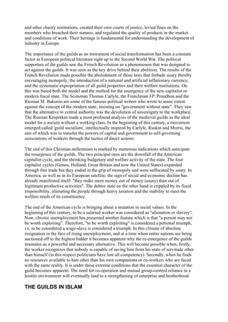 and other charity institutions, created their own courts of justice, levied fines on the
members who breached their statutes, and regulated the quality of products in the market
and conditions of work. Their heritage is fundamental for understanding the development of
industry in Europe.

The importance of the guilds as an instrument of social transformation has been a constant
factor in European political literature right up to the Second World War. The political
supporters of the guilds saw the French Revolution as a phenomenon that was designed to
act against the guilds. It was seen as the key drive behind their abolition. The results of the
French Revolution made possible the abolishment of those laws that forbade usury thereby
encouraging monopoly; the introduction of a national and artificial inflationary currency;
and the systematic expropriation of all guild properties and their welfare institutions. On
this was based both the model and the method for the emergence of the new capitalist or
modern fiscal state. The Scotsman Thomas Carlyle, the Frenchman J.P. Proudhon and the
Russian M. Bakunin are some of the famous political writers who wrote to some extent
against the concept of the modern state, insisting on "government without state". They saw
that the alternative to central authority was the devolution of sovereignty to the workplace.
The Russian Kropotkin made a most profound analysis of the medieval guilds as the ideal
model for a society without a working class. In the beginning of this century, a movement
emerged called 'guild socialism', intellectually inspired by Carlyle, Ruskin and Morris, the
aim of which was to transfer the powers of capital and government to self-governing
associations of workers through the tactics of direct actions.

The end of this Christian millennium is marked by numerous indications which anticipate
the resurgence of the guilds. The two principal ones are the downfall of the American
capitalist cycle, and the shrinking budgetary and welfare activity of the state. The four
capitalist cycles (Genoa, Holland, Great Britain and now the United States) expanded
through free trade but they ended in the grip of monopoly and were suffocated by usury. In
America, as well as in its European satellite, the sign of social and economic decline has
already manifested itself- "they make more money out of money (usury) than out of
legitimate productive activities". The debtor state on the other hand is crippled by its fiscal
responsibility, alienating the people through heavy taxation and the inability to meet the
welfare needs of its constituency.

The end of the American cycle is bringing about a mutation in social values. In the
beginning of this century, to be a salaried worker was considered as "alienation or slavery".
Now, chronic unemployment has presented another feature which is that "a person may not
be worth exploiting". Therefore, "to be worth exploiting" is considered a personal triumph,
i.e. to be considered a wage-slave is considered a triumph. In this climate of absolute
resignation in the face of rising unemployment, and at a time when entire nations are being
auctioned off to the highest bidder it becomes apparent why the re-emergence of the guilds
resonates as a powerful and necessary alternative. This will become possible when, firstly,
the worker recognizes that nobody is capable of saving him from his state of servitude other
than himself (in this respect politicians have lost all competency). Secondly, when he finds
no resources available to him other than his own companions or co-workers who are faced
with the same reality. It is under these extreme conditions that the essential character of the
guild becomes apparent. The need for co-operation and mutual group-centred reliance in a
hostile environment will eventually lead to a strengthening of enterprise and brotherhood.

THE GUILDS IN ISLAM
 