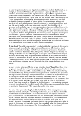 In Islam the guilds reached a level of perfection and balance thanks to the Shari'ah. As an
example, in Europe, in Al-Andalus, the guilds enjoyed a great splendour for several
centuries. The manufacturers of this region achieved a degree of fame higher than their
scientific and literary counterparts. The ceramic work, with its mosaics of vivid metallic
colours and their golden glazes; crystal work, that was invented in the 19th century by Ibn
Firmas from Cordoba; the metalwork, with its glorious lamps; the jewellery; the arms
produced in famous centres such as Toledo, Seville, Cordoba, Granada, Almeria and
Murcia; textile work, which produced magnificent tapestries and rich material from wool
and silk; and the leather work, plain and printed, especially from Cordoba with its
renowned cordovan leather were the most appreciated products as specialized items in the
West. A desire to know and to improve led the guilds to technical advancement in most
areas of production, including agriculture, where they developed the most efficient systems
of irrigation in the West during that epoch. The Sufi tariqas were integrated into the guilds,
and this added a spiritual dimension fundamental to their development which in turn
contributed to the birth and growth of new guilds. Each guild had its own internal statutes
which incorporated four basic categories: masters, officials, apprentices and a chief,
sometimes called the amin, who had no salary but whose job was to regulate the fulfillment
of the statutes by the members and to resolve disputes among them.

Brotherhood. The guilds were essentially a brotherhood in the workplace. In this arena the
guildsmen sought to emulate that highest existential expression of brotherhood found
among soldiers on the battlefield in jihad, where men are ready to share in the ultimate
sacrifice for Islam in the name of Allah. This parallel between the guild and the army was
not only an ideal but was realized every year, as each guild constituted a military brigade
inside the Muslim army. They fought together for one month in the year and they worked
together for another eleven months. This was the unifying of common cause and purpose.
This was the profundity of their understanding of brotherhood. It is said that all the money
in the world cannot gather the hearts of the people, but Allah gathers the hearts of the
people.

In many ways the guild resembles the tariqa, in that the aims of the guild and those of the
tariqa were mutually tied by common elements such as brotherhood, the presence of a
shaykh (head of the tariqa and the guild), and the zawiya. All this was aimed at achieving
closeness to Allah. By sharing with and showing generosity to his brothers, the guildsman
makes possible the cleansing of his nafs and abandons his reliance on the perishable dunya.
In so doing he is able to direct his efforts exclusively towards his duties to Allah. The
ultimate generosity that encompasses all other forms of generosity such as giving ones time
or giving ones wealth, is to give ones life itself in the name of Allah for the benefit of
others. Thus, jihad, which is an obligation on the Muslims once a year under the command
of an amir (according to Ibn Rushd it is a sixth pillar of Islam), encompasses all other forms
of sacrifice for the community. This became the symbol of the guild.

The arena of the guild is like the physical battlefield where the common goal supersedes
individual interests. Clearly the person that gives his life in jihad for the sake of Allah has
abandoned any individual interest. This is one of the reasons why a person who dies in
jihad is called shahid. The shahid who lives and dies in this way has achieved the ultimate
goal as a Muslim. Naturally, the people who have fought together in jihad and know that
they are going to fight together again do not relate to each other in the same way as
ordinary people do. Brotherhood in this sense does not resemble an ordinary association of
people. In this context it is interesting to note that even a kafir writer like Junger, who was
the hero of two world wars, recognized that the only place where he experienced
 