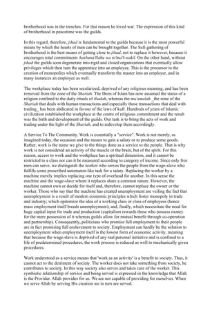 brotherhood was in the trenches. For that reason he loved war. The expression of this kind
of brotherhood in peacetime was the guilds.

In this regard, therefore, jihad is fundamental to the guilds because it is the most powerful
means by which the hearts of men can be brought together. The Sufi gathering of
brotherhood is the best means of getting close to jihad, not to replace it however, because it
encourages total commitment- hasbuna'llahu wa ni'ma'l-wakil. On the other hand, without
jihad the guilds soon degenerate into rigid and closed organizations that eventually allow
privileges which then turn the apprentice into an employee. This is the precursor to the
creation of monopolies which eventually transform the master into an employer, and in
many instances an employee as well.

The workplace today has been secularized, deprived of any religious meaning, and has been
removed from the zone of the Shariah. The Deen of Islam has now assumed the status of a
religion confined to the daily rituals of ibadah, whereas the mu'amalah _the zone of the
Shariah that deals with human transactions and especially those transactions that deal with
trading_ has been abdicated in favour of the laws of kufr. Hundreds of years of Islamic
civilization established the workplace at the centre of religious commitment and the result
was the birth and development of the guilds. Our task is to bring the acts of work and
trading under the light of the Shariah, and to redevelop them accordingly.

A Service To The Community. Work is essentially a "service". Work is not merely, as
imagined today, the occasion and the means to gain a salary or to produce some goods.
Rather, work is the name we give to the things done as a service to the people. That is why
work is not considered an activity of the muscle or the brain, but of the spirit. For this
reason, access to work and the workplace has a spiritual dimension, and it cannot be
restricted to a class nor can it be measured according to category of income. Since only free
men can serve, we distinguish the worker who serves the people from the wage-slave who
fulfills some prescribed automaton-like task for a salary. Replacing the worker by a
machine merely implies replacing one type of overhead for another. In this sense the
machine and the wage-slave whom it replaces share a common nature. However, the
machine cannot own or decide for itself and, therefore, cannot replace the owner or the
worker. Those who say that the machine has created unemployment are veiling the fact that
unemployment is a result of modern economic principles which foster monopoly in trade
and industry; which epitomize the idea of a working class or class of employees (hence
mass employment itself breeds unemployment); and, finally, which necessitate the need for
huge capital input for trade and production (capitalism rewards those who possess money
for the mere possession of it whereas guilds allow for mutual benefit through co-operation
and partnership). Consequently, politicians who promise full employment to their people
are in fact promising full enslavement to society. Employment can hardly be the solution to
unemployment when employment itself is the lowest form of economic activity, meaning
that because the wage-slave is deprived of any real personal initiative and is confined to a
life of predetermined procedures, the work process is reduced as well to mechanically given
procedures.

Work understood as a service means that 'work as an activity' is a benefit to society. Thus, it
cannot act to the detriment of society. The worker does not take something from society, he
contributes to society. In this way society also serves and takes care of the worker. This
symbiotic relationship of service and being served is expressed in the knowledge that Allah
is the Provider. Allah provides for us. We are not capable of providing for ourselves. When
we serve Allah by serving His creation we in turn are served.
 