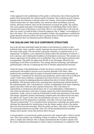 need.

A false approach to the establishment of the guilds is collectivism, that is believing that the
guilds will be promoted by the collectivization of property. This would be an error, because
property does not transform a salaried worker into a master. Jihad creates brotherhood,
collectivization does not. Open markets, free currencies (dinar and dirham), caravans,
amirate, and halal contracts- these are the instruments to recreate the guilds. The workers
who come together and aspire to the highest purpose of establishing Islam will be able to
call upon the owner of the factory to join them. But it is very unlikely that it will work the
other way round. It would be better to keep the employee who is "happy" as an employee if
this is his choice. This is also perfectly acceptable in Islam. Our programme to establish the
guilds should be directed at those who have a genuine desire for Islam and want to work in
brotherhood for their own liberation and the liberation of others.

THE GUILDS AND THE OLD CORPORATE STRUCTURE

Just as the old states diminished under the banner of privatization in relation to their
traditional tasks, there is another, equally important movement which tacitly leads towards
the return of the guilds. This movement is generally referred to in corporate terms as "re-
engineering". In addition, a new industrial revolution called "the information revolution" is
now in process, and is shaking the foundation of all productive processes. This amounts to a
historic opportunity for the guilds to be re-established. They are the logical conclusion after
re-engineering. The guilds can adapt more flexibly to the advantages offered by new
technologies in all forms of production. This synergy between technology and traditional
guild principles is the key to surpassing the crisis of obsolete organizational structures.

Under the impact of the globalization of trade, the factory system has shown itself to be
anachronistic and unable to meet the socio-economic demands of the future. Mass
production has crumbled under the impact of saturated markets and, most importantly, by
"competition". Competition has destroyed mass production, and revealed it be an inefficient
system. Under these conditions, corporations have been forced to re-engineer their
production systems by adopting production methods that allow for better efficiency and
profitability. This has been achieved by recreating those manufacturing methods found in
the traditional guilds. This "cell production" consists of independent work teams competing
against each other within the same corporate framework. This is devolution of
responsibility to small process-based teams, but it is not independence. Independence is
only achieved when these work teams no longer require the control and patronage of the
corporation. Today, Toyota is made up of thousands of small semi-autonomous work teams
who design, requisition, produce and package complete parts and utilities but do not enjoy
the right to sell. Toyota, in fact, does not manufacture any more, it only sells. It is the
supermarket for all the autonomous workshops. And what is the next step, therefore,
"beyond re-engineering"? It is to transform those autonomous workshops into guilds and to
eliminate the supermarket by transforming it into the Islamic market, which is the market
place free from rent and ownership. There the guilds can thrive. Only then it will the dream
of customized production be possible, when cars will be manufactured and assembled
cheaper and in greater variety than factories did in the past.

A misconception is to associate the guilds exclusively with "manual crafts", which is not the
case. This is just another way of thinking of them as medieval. The guild as a production
entity is simply more efficient. This is already demonstrated. But it needs to operate with
the correct methods and technologies in order to improve performance in comparison with
 