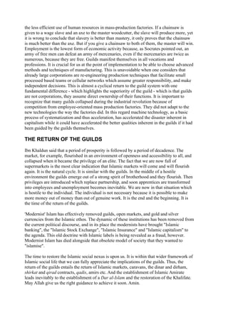 the less efficient use of human resources in mass-production factories. If a chainsaw is
given to a wage slave and an axe to the master woodcutter, the slave will produce more, yet
it is wrong to conclude that slavery is better than mastery, it only proves that the chainsaw
is much better than the axe. But if you give a chainsaw to both of them, the master will win.
Employment is the lowest form of economic activity because, as Socrates pointed out, an
army of free men can defeat an army of mercenaries, even if the mercenaries are twice as
numerous, because they are free. Guilds manifest themselves in all vocations and
professions. It is crucial for us at the point of implementation to be able to choose advanced
methods and techniques of manufacturing. This is unavoidable when one considers that
already large corporations are re-engineering production techniques that facilitate small
processed based teams or cellular networks which assume greater responsibility, and make
independent decisions. This is almost a cyclical return to the guild system with one
fundamental difference - which highlights the superiority of the guild - which is that guilds
are not corporations, they assume direct ownership of their functions. It is important to
recognize that many guilds collapsed during the industrial revolution because of
competition from employee-oriented mass production factories. They did not adapt to the
new technologies the way the factories did. In this regard machine technology, as a basic
process of systematization and thus acceleration, has accelerated the disaster inherent in
capitalism while it could have accelerated the better qualities inherent in the guilds if it had
been guided by the guilds themselves.

THE RETURN OF THE GUILDS

Ibn Khaldun said that a period of prosperity is followed by a period of decadence. The
market, for example, flourished in an environment of openness and accessibility to all, and
collapsed when it became the privilege of an elite. The fact that we are now full of
supermarkets is the most clear indication that Islamic markets will come and will flourish
again. It is the natural cycle. It is similar with the guilds. In the middle of a hostile
environment the guilds emerge out of a strong spirit of brotherhood and they flourish. Then
privileges are introduced which replace partnership, and soon apprentices are transformed
into employees and unemployment becomes inevitable. We are now in that situation which
is hostile to the individual. The individual is not necessary because it is possible to make
more money out of money than out of genuine work. It is the end and the beginning. It is
the time of the return of the guilds.

'Modernist' Islam has effectively removed guilds, open markets, and gold and silver
currencies from the Islamic ethos. The dynamic of these institutions has been removed from
the current political discourse, and in its place the modernists have brought "Islamic
banking", the "Islamic Stock Exchange", "Islamic Insurance" and "Islamic capitalism" to
the agenda. This old doctrine with Islamic labels is being revealed as a fraud, however.
Modernist Islam has died alongside that obsolete model of society that they wanted to
"islamise".

The time to restore the Islamic social nexus is upon us. It is within that wider framework of
Islamic social life that we can fully appreciate the implications of the guilds. Thus, the
return of the guilds entails the return of Islamic markets, caravans, the dinar and dirham,
shirkat and qirad contracts, qadis, amirs etc. And the establishment of Islamic Amirate
leads inevitably to the establishment of a Dar al-Islam and the restoration of the Khalifate.
May Allah give us the right guidance to achieve it soon. Amin.
 