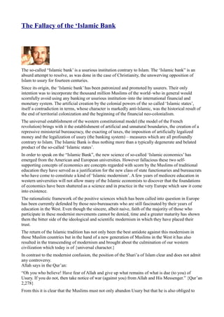 The Fallacy of the ‘Islamic Bank




The so-called “Islamic bank’ is a usurious institution contrary to Islam. The ‘Islamic bank” is an
absurd attempt to resolve, as was done in the case of Christianity, the unswerving opposition of
Islam to usury for fourteen centuries.
Since its origin, the ‘Islamic bank’ has been patronized and promoted by usurers. Their only
intention was to incorporate the thousand million Muslims of the world–who in general would
scornfully avoid using any banking or usurious institution–into the international financial and
monetary system. The artificial creation by the colonial powers of the so called ‘Islamic states’,
itself a contradiction in terms, whose character is markedly anti-lslamic, was the historical result of
the end of territorial colonization and the beginning of the financial neo-colonialism.
The universal establishment of the western constitutional model (the model of the French
revolution) brings with it the establishment of artificial and unnatural boundaries, the creation of a
repressive ministerial bureaucracy, the exacting of taxes, the imposition of artificially legalized
money and the legalization of usury (the banking system) – measures which are all profoundly
contrary to Islam. The Islamic Bank is thus nothing more than a typically degenerate and belated
product of the so-called ‘Islamic states’.
In order to speak on the “Islamic Bank”, the new science of so-called ‘Islamic economics’ has
emerged from the American and European universities. However fallacious these two self-
supporting concepts of economics are concepts regarded with scorn by the Muslims of traditional
education they have served as a justification for the new class of state functionaries and bureaucrats
who have come to constitute a kind of ‘Islamic modernism’. A few years of mediocre education in
western universities will not allow many of the Islamic economists to discover that the foundations
of economics have been shattered as a science and in practice in the very Europe which saw it come
into existence.
The rationalistic framework of the positive sciences which has been called into question in Europe
has been currently defended by those neo-bureaucrats who are still fascinated by their years of
education in the West. Even though the sincere, albeit naive, faith of the majority of those who
participate in these modernist movements cannot be denied, time and a greater maturity has shown
them the bitter side of the ideological and scientific modernism in which they have placed their
trust.
The return of the Islamic tradition has not only been the best antidote against this modernism in
those Muslim countries but in the hand of a new generation of Muslims in the West it has also
resulted in the transcending of modernism and brought about the culmination of our western
civilization which today is of {universal character.}
In contrast to the modernist confusion, the position of the Shari’a of Islam clear and does not admit
any controversy.
Allah says in the Qur’an:
“Oh you who believe! Have fear of Allah and give up what remains of what is due (to you) of
Usury. If you do not, then take notice of war (against you) from Allah and His Messenger.” {Qur’an
2,278}
From this it is clear that the Muslims must not only abandon Usury but that he is also obliged to
 