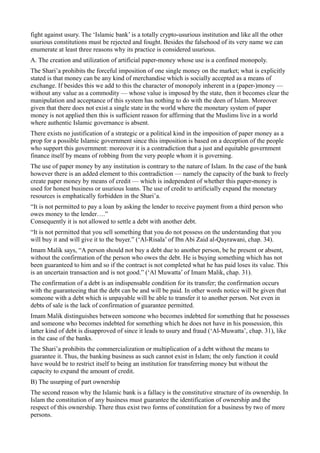 fight against usury. The ‘Islamic bank’ is a totally crypto-usurious institution and like all the other
usurious constitutions must be rejected and fought. Besides the falsehood of its very name we can
enumerate at least three reasons why its practice is considered usurious.
A. The creation and utilization of artificial paper-money whose use is a confined monopoly.
The Shari’a prohibits the forceful imposition of one single money on the market; what is explicitly
stated is that money can be any kind of merchandise which is socially accepted as a means of
exchange. If besides this we add to this the character of monopoly inherent in a (paper-)money —
without any value as a commodity — whose value is imposed by the state, then it becomes clear the
manipulation and acceptance of this system has nothing to do with the deen of Islam. Moreover
given that there does not exist a single state in the world where the monetary system of paper
money is not applied then this is sufficient reason for affirming that the Muslims live in a world
where authentic Islamic governance is absent.
There exists no justification of a strategic or a political kind in the imposition of paper money as a
prop for a possible Islamic government since this imposition is based on a deception of the people
who support this government: moreover it is a contradiction that a just and equitable government
finance itself by means of robbing from the very people whom it is governing.
The use of paper money by any institution is contrary to the nature of Islam. In the case of the bank
however there is an added element to this contradiction — namely the capacity of the bank to freely
create paper money by means of credit — which is independent of whether this paper-money is
used for honest business or usurious loans. The use of credit to artificially expand the monetary
resources is emphatically forbidden in the Shari’a.
“It is not permitted to pay a loan by asking the lender to receive payment from a third person who
owes money to the lender….”
Consequently it is not allowed to settle a debt with another debt.
“It is not permitted that you sell something that you do not possess on the understanding that you
will buy it and will give it to the buyer.” (‘Al-Risala’ of Ibn Abi Zaid al-Qayrawani, chap. 34).
Imam Malik says, “A person should not buy a debt due to another person, be he present or absent,
without the confirmation of the person who owes the debt. He is buying something which has not
been guaranteed to him and so if the contract is not completed what he has paid loses its value. This
is an uncertain transaction and is not good.” (‘Al Muwatta’ of Imam Malik, chap. 31).
The confirmation of a debt is an indispensable condition for its transfer; the confirmation occurs
with the guaranteeing that the debt can be and will be paid. In other words notice will be given that
someone with a debt which is unpayable will be able to transfer it to another person. Not even in
debts of sale is the lack of confirmation of guarantee permitted.
Imam Malik distinguishes between someone who becomes indebted for something that he possesses
and someone who becomes indebted for something which he does not have in his possession, this
latter kind of debt is disapproved of since it leads to usury and fraud (‘Al-Muwatta’, chap. 31), like
in the case of the banks.
The Shari’a prohibits the commercialization or multiplication of a debt without the means to
guarantee it. Thus, the banking business as such cannot exist in Islam; the only function it could
have would be to restrict itself to being an institution for transferring money but without the
capacity to expand the amount of credit.
B) The usurping of part ownership
The second reason why the Islamic bank is a fallacy is the constitutive structure of its ownership. In
Islam the constitution of any business must guarantee the identification of ownership and the
respect of this ownership. There thus exist two forms of constitution for a business by two of more
persons.
 