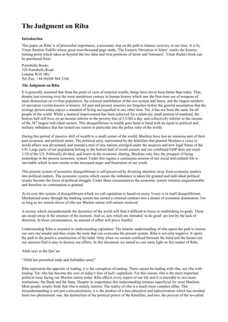 The Judgment on Riba
Introduction
This paper on Riba' is of primordial importance, a necessary step on the path to Islamic recovery in our time. It is by
'Umar Ibrahim Vadillo whose great near-thousand page study, 'The Esoteric Deviation in Islam', marks the historic
turning-point which takes us beyond the two false and twin positions of terror and 'tolerance'. 'Umar Pasha's book can
be purchased from:
Portobello Books
328 Portobello Road
London W10 5RU
Tel./Fax: +44 (0)208 964 3166
The Judgment on Riba
It is generally assumed that from the point of view of material wealth, things have never been better than today. That,
despite just crossing over the most murderous century in human history which saw the first-time use of weapons of
mass destruction on civilian population, the colossal annihilation of the eco-system and fauna, and the largest numbers
of starvation victims known in history. All past and present miseries are forgotten before the general assumption that the
average person today enjoys a standard of living not equalled in any other time. Yet, it has not been the same for all
people of the world. While a material improvement has been achieved for a relatively small portion of mankind, the
bottom half still lives on an income inferior to the poverty line of 2 USD a day, and collectively inferior to the income
of the 387 largest individual earners. This disequilibrium in wealth goes hand in hand with an equal in political and
military imbalance that has turned one nation in particular into the police ruler of the world.

During this period of massive shift of wealth to a small corner of the world, Muslims have lost an immense part of their
past economic and political status. The political unity represented by the Khalifate that granted Muslims a voice in
world affairs was devastated, and instead a trail of tiny nations emerged under the auspices and new legal frame of the
UN. Large parts of our population belong to the bottom half of world earners and our combined GDP does not reach
1/10 of the US. Politically divided, and losers in the economic sharing, Muslims only face the prospect of being
underdogs in the present economic system. Under this regime a continuous erosion of our social and cultural life is
inevitable which in turn results in the increased anger and frustration of our youth.

This present system of economic disequilibrium is self-preserved by diverting attention away from economic matters
into political matters. The economic system which causes the imbalance is taken for granted and individual political
tyrants become the focus of political struggle. Under these circumstances the economic system remains unquestionable
and therefore its continuation is granted.

At its core this system of disequilibrium which we call capitalism is based on usury. Usury is in itself disequilibrium.
Mechanised usury through the banking system has turned a criminal contract into a means of economic domination. For
as long as we remain slaves of riba our Muslim nation will remain enslaved.

A society which misunderstands the dynamics of the world will find it difficult to focus in establishing its goals. These
are swept away in the emotion of the moment. And so, acts which are intended ‘to do good’ are lost by the lack of
direction. In these circumstances, no amount of effort will prove fruitful.

Understanding Riba is essential to understanding capitalism. The Islamic understanding of riba opens the path to restore
our own mu’amalat and thus create the tools that can overcome the present system. Riba is not only negative. It opens
the path to the positive construction of the halal. Only when we remain confused between the halal and the haram can
our enemies find it easy to destroy our efforts. In this document we intend to cast some light on this matter of Riba.

Allah says in the Qur’an:

“Allah has permitted trade and forbidden usury”

Riba represents the opposite of trading, it is the corruption of trading. There cannot be trading with riba, nor riba with
trading. Yet, riba has become the core of today’s face of kufr: capitalism. For this reason, riba is the most important
political issue facing our Muslim nation today. Riba affects every aspect of our life and it is traceable to two main
institutions: the Bank and the State. Despite its importance this understanding remains superficial for most Muslims.
Most people simply think that riba is merely interest. The reality of riba is a much more complex affair. This
misunderstanding is not just a miscalculation; it is the product of a mis-education and indoctrination which has resulted
from two phenomena: one, the destruction of the political power of the Khalifate, and two, the process of the so-called
 