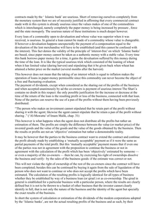 contracts made by the ‘ Islamic bank’ are usurious. Short of removing ourselves completely from
the monetary system then we are of necessity justified in affirming that every commercial contract
made with in this system is already usurious since the values makes of one of the commodities
which is interchanged, namely completely the paper money is being increased by pressure , force
and the state monopoly. The usurious nature of these institutions is much deeper however.
Every loan of a commodity open to devaluation and whose value was superior when it was
received, is usurious. In general a loan cannot be made of a commodity whose value is changeable.
If however a devaluation happens unexpectedly the payment of a compensation equal to the
devaluation of the lent merchandise will have to be established (and this cannot be confused with
the interest). This fact denies the validity of the principle of ‘interest-free’ on which ‘Islamic banks’
are based, since paper money cannot be taken as a authentic money with a stable value. Every time
this bank borrows paper money for a time, it gains the devaluation suffered by this money during
the time of the loan. It is like the typical usurious trick which consisted of the loaning of wheat
when it has limited value (during harvest) and stipulating that it be given back when wheat has
attained a better price on the market (several months after the harvest).
This however does not mean that the taking of an interest which is equal to inflation makes the
operation of loans in paper-money permissible since this commodity can never become the object of
a free and fluctuating evaluation.
The payment of dividends, except when considered as the sharing out of the profits of the business
and when accepted unanimously by ad the co-owners is payment of usurious interest The Shari’a
contains no doubt in this respect: the only possible justification for the increase or decrease at the
time of the return of the loan is the resulting profit or loss of the business, connected with that loan.
None of the parties can reserve the use of a pan of the profits without them having been previously
distributed:
“The person who makes an investment cannot stipulated that he retain part of the profit without
sharing it with the agent; likewise the agent cannot stipulate that he retain a pan of the profit without
sharing .” (‘Al-Muwatta’ of Imam Malik, chap. 31)
This however is what happens when the agent does not distribute all the profits but rather an
estimation of them. The profits are simply the difference between the value (or market price) of the
invested goods and the value of the goods and the value of the goods obtained by the business. Then
the results or profits are not an ‘objective’ estimation but rather a demonstrable reality.
It may be however that the parties to the business contract want to extend the contract and continue
the profit already made by establishing a ‘mutually acceptable’ payment as if it were the same as
partial payments of the total profit. But this ‘mutually acceptable’ payment means that if even one
of the parties was not in agreement with the proposition to continue the business or not in
agreement with the calculation of the profit which has been ‘objectively’ estimated by someone —
or even a majority of the co-owners — then he can, by exercising his right of ownerships dissolve
the business and verify– by the sales of the business goods–if the estimate was correct or not.
This will not violate the right of ownership of the rest of the co-owners since the contract will have
been completed; besides this can be continued by buying it again from the sale of liquidation of the
person who does not want to continue or who does not accept the profits which have been
estimated. The calculation of the resulting profits is logically identical for all types of business
whether they be established by way of a business loan (or qirad ) or as co-ownership. The qirad in
general is established for a particular business with a particular person, where the results are clearly
defined but it is not to be thrown to a basket of other business that the investor cannot clearly
identify in full, that is not only the nature of the business and the identity of the agent but specially
the exact results of the business.
In short the system of calculation or estimation of the dividends of the modem corporations adopted
by the ‘Islamic banks’, are not the actual resulting profits of the business and as such, by their
 