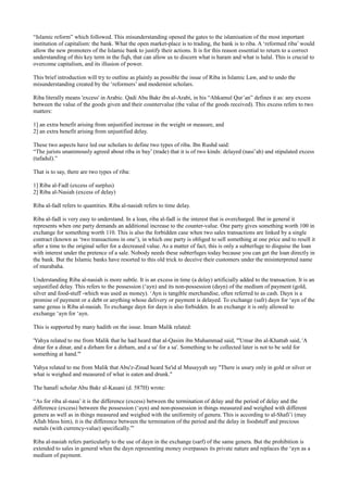 “Islamic reform” which followed. This misunderstanding opened the gates to the islamisation of the most important
institution of capitalism: the bank. What the open market-place is to trading, the bank is to riba. A ‘reformed riba’ would
allow the new promoters of the Islamic bank to justify their actions. It is for this reason essential to return to a correct
understanding of this key term in the fiqh, that can allow us to discern what is haram and what is halal. This is crucial to
overcome capitalism, and its illusion of power.

This brief introduction will try to outline as plainly as possible the issue of Riba in Islamic Law, and to undo the
misunderstanding created by the ‘reformers’ and modernist scholars.

Riba literally means 'excess' in Arabic. Qadi Abu Bakr ibn al-Arabi, in his “Ahkamul Qur’an” defines it as: any excess
between the value of the goods given and their countervalue (the value of the goods received). This excess refers to two
matters:

1] an extra benefit arising from unjustified increase in the weight or measure, and
2] an extra benefit arising from unjustified delay.

These two aspects have led our scholars to define two types of riba. Ibn Rushd said:
“The jurists unanimously agreed about riba in bay’ (trade) that it is of two kinds: delayed (nasi’ah) and stipulated excess
(tafadul).”

That is to say, there are two types of riba:

1] Riba al-Fadl (excess of surplus)
2] Riba al-Nasiah (excess of delay)

Riba al-fadl refers to quantities. Riba al-nasiah refers to time delay.

Riba al-fadl is very easy to understand. In a loan, riba al-fadl is the interest that is overcharged. But in general it
represents when one party demands an additional increase to the counter-value. One party gives something worth 100 in
exchange for something worth 110. This is also the forbidden case when two sales transactions are linked by a single
contract (known as ‘two transactions in one’), in which one party is obliged to sell something at one price and to resell it
after a time to the original seller for a decreased value. As a matter of fact, this is only a subterfuge to disguise the loan
with interest under the pretence of a sale. Nobody needs these subterfuges today because you can get the loan directly in
the bank. But the Islamic banks have resorted to this old trick to deceive their customers under the misinterpreted name
of murabaha.

Understanding Riba al-nasiah is more subtle. It is an excess in time (a delay) artificially added to the transaction. It is an
unjustified delay. This refers to the possession (‘ayn) and its non-possession (dayn) of the medium of payment (gold,
silver and food-stuff -which was used as money). ‘Ayn is tangible merchandise, often referred to as cash. Dayn is a
promise of payment or a debt or anything whose delivery or payment is delayed. To exchange (safr) dayn for ‘ayn of the
same genus is Riba al-nasiah. To exchange dayn for dayn is also forbidden. In an exchange it is only allowed to
exchange ‘ayn for ‘ayn.

This is supported by many hadith on the issue. Imam Malik related:

'Yahya related to me from Malik that he had heard that al-Qasim ibn Muhammad said, "'Umar ibn al-Khattab said, 'A
dinar for a dinar, and a dirham for a dirham, and a sa' for a sa'. Something to be collected later is not to be sold for
something at hand.'"

Yahya related to me from Malik that Abu'z-Zinad heard Sa'id al Musayyab say "There is usury only in gold or silver or
what is weighed and measured of what is eaten and drunk."

The hanafi scholar Abu Bakr al-Kasani (d. 587H) wrote:

“As for riba al-nasa’ it is the difference (excess) between the termination of delay and the period of delay and the
difference (excess) between the possession (‘ayn) and non-possession in things measured and weighed with different
genera as well as in things measured and weighed with the uniformity of genera. This is according to al-Shafi’i (may
Allah bless him), it is the difference between the termination of the period and the delay in foodstuff and precious
metals (with currency-value) specifically.”'

Riba al-nasiah refers particularly to the use of dayn in the exchange (sarf) of the same genera. But the prohibition is
extended to sales in general when the dayn representing money overpasses its private nature and replaces the ‘ayn as a
medium of payment.
 
