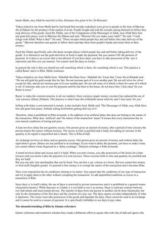 Imam Malik, may Allah be merciful to him, illustrates this point in his 'Al-Muwatta':

'Yahya related to me from Malik that he had heard that receipts (sukukun) were given to people in the time of Marwan
ibn al-Hakam for the produce of the market of al-Jar. People bought and sold the receipts among themselves before they
took delivery of the goods. Zayd ibn Thabit, one of the Companions of the Messenger of Allah, may Allah bless him
and grant him peace, went to Marwan ibn Hakam and said, “Marwan! Do you make usury halal?” He said, “I seek
refuge with Allah! What is that?” He said, “These receipts which people buy and sell before they take delivery of the
goods.” Marwan therefore sent guards to follow them and take them from people's hands and return them to their
owners.'

Zayd ibn Thabit specifically calls riba those receipts (dayn) 'which people buy and sell before taking delivery of the
goods'. It is allowed to use the gold and silver or food to make the payment, but you cannot USE the promise of
payment. In it there is an excess that is not allowed. If you have dayn, you have to take possession of the ‘ayn it
represents and then you can transact. You cannot used the dayn as money.

In general the rule is that you should not sell something which is there, for something which is not. This practice is
called Rama’ and it is Riba. Malik continues:

'Yahya related to me from Malik from ‘Abdullah ibn Dinar from ‘Abdullah ibn ‘Umar that ‘Umar ibn al-Khattab said:
“Do not sell gold for gold except like for like. Do not increase part of it over another part. Do not sell silver for silver
except for like, and do not increase part of it over another part. Do not sell some of it which is there for some of it which
is not. If someone asks you to wait for payment until he has been to his house, do not leave him. I fear rama’ for you.
Rama is usury.”'

Rama’ is today the common practice in all our markets. Dayn currency (paper money, receipts) has replaced the use of
‘ayn currency (Dinar, Dirham). This practice is what Umar ibn al-Khattab meant when he said 'I fear rama’ for you.'

Selling with delay is not restricted to metals, it also includes food. Malik said, 'The Messenger of Allah, may Allah bless
him and grant him peace, forbade selling food before getting delivery of it.'

Therefore, what is prohibited in Riba al-nasiah, is the addition of an artificial delay that does not belong to the nature of
the transaction. What does ‘artificial’ and ‘the nature of the transaction’ mean? It means that every transaction has its
own natural conditions of timing and price.

A loan involves delay but not quantity excess. One person gives an amount of money, after a period of time (excess) the
person returns the money without increase. The excess in time is justified and is halal, but adding an increase in the
quantity to be repaid is unjustified and is haram. This is Riba al-fadl.

An exchange involves no delay and no quantity excess. One person gives an amount of money and without delay the
equivalent is given. Delays are not justified in an exchange. If you want to delay the payment, you have to make a loan,
you cannot obtain a loan disguised as a ‘delay exchange’. Delayed exchange is Riba al-nasiah.

A rental involves delay and excess and it is halal. When you rent a house, you take possession of the house for a time
(excess) and you return it plus the payment of a rent (excess). These excesses both in time and quantity are justified and
they are halal.
But you can only rent merchandise that can be hired. You can hire a car, a house or a horse. But you cannot hire money
or food stuff (fungible goods). To pretend to hire money is to corrupt the nature of the transaction and it becomes Riba.

Thus every transaction has its conditions relating to its nature. You cannot take the conditions of one type of transaction
and try to apply them to the other without corrupting the transaction. To add unjustified conditions or excess to a
transaction is Riba.

Since dayn is in itself a delay, the use of dayn is restricted to private transactions and it is prohibited as a general means
of payment (money). While dayn per se is halal, it is not halal to use is as money. Dayn is a private contract between
two individuals and must remain private. The transfer of dayn from one person to another can be done Islamically, but
only by the elimination of the first dayn and the creation of a new one. The dayn cannot circulate independently of what
it represents. The owner must take possession of the goods and liquidate the dayn. Dayn cannot be used in an exchange
and it cannot be used as a means of payment. It is specifically forbidden to use dayn to pay zakat.

The misunderstanding of Riba by Islamic reformers

Islamic reformers and modernist scholars have made a deliberate effort to equate riba with riba al-fadl and ignore riba
 