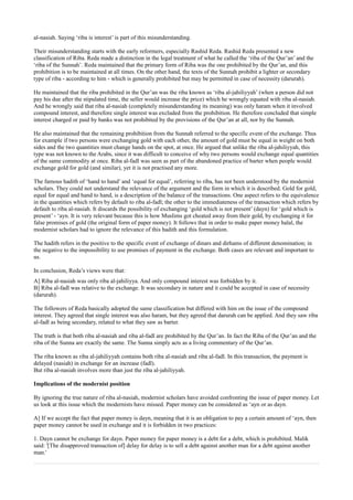 al-nasiah. Saying ‘riba is interest’ is part of this misunderstanding.

Their misunderstanding starts with the early reformers, especially Rashid Reda. Rashid Reda presented a new
classification of Riba. Reda made a distinction in the legal treatment of what he called the ‘riba of the Qur’an’ and the
‘riba of the Sunnah’. Reda maintained that the primary form of Riba was the one prohibited by the Qur’an, and this
prohibition is to be maintained at all times. On the other hand, the texts of the Sunnah prohibit a lighter or secondary
type of riba - according to him - which is generally prohibited but may be permitted in case of necessity (darurah).

He maintained that the riba prohibited in the Qur’an was the riba known as ‘riba al-jahiliyyah’ (when a person did not
pay his due after the stipulated time, the seller would increase the price) which he wrongly equated with riba al-nasiah.
And he wrongly said that riba al-nasiah (completely misunderstanding its meaning) was only haram when it involved
compound interest, and therefore single interest was excluded from the prohibition. He therefore concluded that simple
interest charged or paid by banks was not prohibited by the provisions of the Qur’an at all, nor by the Sunnah.

He also maintained that the remaining prohibition from the Sunnah referred to the specific event of the exchange. Thus
for example if two persons were exchanging gold with each other, the amount of gold must be equal in weight on both
sides and the two quantities must change hands on the spot, at once. He argued that unlike the riba al-jahiliyyah, this
type was not known to the Arabs, since it was difficult to conceive of why two persons would exchange equal quantities
of the same commodity at once. Riba al-fadl was seen as part of the abandoned practice of barter when people would
exchange gold for gold (and similar), yet it is not practised any more.

The famous hadith of ‘hand to hand’ and ‘equal for equal’, referring to riba, has not been understood by the modernist
scholars. They could not understand the relevance of the argument and the form in which it is described. Gold for gold,
equal for equal and hand to hand, is a description of the balance of the transactions. One aspect refers to the equivalence
in the quantities which refers by default to riba al-fadl; the other to the immediateness of the transaction which refers by
default to riba al-nasiah. It discards the possibility of exchanging ‘gold which is not present’ (dayn) for ‘gold which is
present’ - ‘ayn. It is very relevant because this is how Muslims got cheated away from their gold, by exchanging it for
false promises of gold (the original form of paper money). It follows that in order to make paper money halal, the
modernist scholars had to ignore the relevance of this hadith and this formulation.

The hadith refers in the positive to the specific event of exchange of dinars and dirhams of different denomination; in
the negative to the impossibility to use promises of payment in the exchange. Both cases are relevant and important to
us.

In conclusion, Reda’s views were that:
A] Riba al-nasiah was only riba al-jahiliyya. And only compound interest was forbidden by it.
B] Riba al-fadl was relative to the exchange. It was secondary in nature and it could be accepted in case of necessity
(darurah).

The followers of Reda basically adopted the same classification but differed with him on the issue of the compound
interest. They agreed that single interest was also haram, but they agreed that darurah can be applied. And they saw riba
al-fadl as being secondary, related to what they saw as barter.

The truth is that both riba al-nasiah and riba al-fadl are prohibited by the Qur’an. In fact the Riba of the Qur’an and the
riba of the Sunna are exactly the same. The Sunna simply acts as a living commentary of the Qur’an.

The riba known as riba al-jahiliyyah contains both riba al-nasiah and riba al-fadl. In this transaction, the payment is
delayed (nasiah) in exchange for an increase (fadl).
But riba al-nasiah involves more than just the riba al-jahiliyyah.

Implications of the modernist position

By ignoring the true nature of riba al-nasiah, modernist scholars have avoided confronting the issue of paper money. Let
us look at this issue which the modernists have missed. Paper money can be considered as ‘ayn or as dayn.

A] If we accept the fact that paper money is dayn, meaning that it is an obligation to pay a certain amount of ‘ayn, then
paper money cannot be used in exchange and it is forbidden in two practices:

1. Dayn cannot be exchange for dayn. Paper money for paper money is a debt for a debt, which is prohibited. Malik
said: '[The disapproved transaction of] delay for delay is to sell a debt against another man for a debt against another
man.'
 