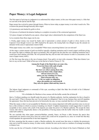 Paper Money: A Legal Judgment
The first aspect of arriving at a judgment is to understand the subject matter, in this case what paper money is. After that
we can look at the Qur'an and the fiqh.
Paper money has evolved in nature through history. What we know today as paper money is not what it used to be. This
evolution has passed through basically three stages:
1] A promissory note backed by gold or silver.
2] A process of unilateral devaluation leading to a complete revocation of the contractual agreement.
3] A piece of paper not backed by any specie, whose legal value is determined by the compulsion of the State Law.
Let us examine these three stages one by one.
1. Firstly, paper money was issued by banks and it represented a certain amount of gold or silver, known as the
СspecieТ. Even though it never was 100% backed by the specie, the issuing bank was obliged to pay the amount on
demand. In this sense it represented a kind of debt.
When paper money was a debt, was it acceptable? What issues concerning Islamic Law are relevant?
At this stage a certain amount of gold was held by typically a banking institution and it issued a paper certificate giving
the owner the right to withdraw the specie on demand. (We will ignore the fact that this was a banking institution and it
would have been dealing with Riba. We will pretend that they did not deal with interest in order to concentrate on the
issue of paper money itself.)
A) The first issue that arises is the one of amana (trust): Your gold is in trust with a treasurer. What does Islamic Law
have to say on this issue? Allah taТala says in the Qur'an in Surat al 'Imran (3, 74):
                                  Among the People of the Book there are some who,
                                        if you trust them with a pile of gold,
                                                  will return it to you.
                                      But there are others among them who,
                                       if you trust them with a single dinar,
                                               will not return it to you,
                                        unless you stay standing over them.
                                               That is because they say,
                                            УWe are under no obligation
                                        where the gentiles are concerned.Ф
                                    They tell a lie against Allah and they know it.


The hukum (legal judgment or command) of this ayat, according to Qadi Abu Bakr ibn al-Arabi in his СAhkamul
Qur'anТ, is as follows:
                   УIt is forbidden for Muslims to have amana with the kuffar outside Dar al-Islam,Ф
that is, Уwithout standing over themФ under the power of a Muslim authority. And the explanation for this is found in
the ayat itself: УThat is because they say Сwe are under no obligation,Т that is to say, because they can/will repudiate
the agreement. Since this has been proven to be historically the case, we may conclude that this is of vital importance.
What this means is that it is not acceptable for Muslims to have money deposited with kuffar anywhere since we do not
have a Dar al-Islam in which to exercise Сstanding over themТ. A lighter interpretation would suggest that it would be
acceptable to have amana with a kafir if the deposits are under the power of a Muslim authority. We accept the latter
version. But what it categorically denies is the possibility of having amana with the kuffar when the wealth is stored
under kafir authority.
We can conclude that when paper currenciesЧdollars, pounds, francs, etc.Чwere a debt, because the specie they
represented was stored in trust away from our control, they could not be accepted by us, since we would fear that they
would repudiate the agreementЧas in fact later happened.
B) Now, assuming that the amana is under a Muslim authority, the second issue that arises is whether the promissory
note can in itself be treated as money. In other words, whether the note can be used as a medium of exchange according
to Islamic Law.
In this case the law of Сtransfer of debtsТ becomes relevant. According to the School of the Amal of Madinah we find
 