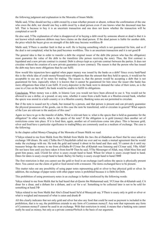the following judgment and explanation in the Muwatta of Imam Malik:
Malik said, УOne should not buy a debt owned by a man whether present or absent, without the confirmation of the one
who owes the debt, nor should one buy a debt owed by a dead person even if one knows what the deceased man has
left. That is because to buy it is an uncertain transaction and one does not know whether the transaction will be
completed or not.Ф
He also said, УThe explanation of what is disapproved of in buying a debt owed by someone absent or dead is that it is
not known which unknown debtors may have claims on the dead person. If the dead person is liable for another debt,
the price which the buyer gives on strength of the debt may become worthless.Ф
Malik said, УThere is another fault in that as well. He is buying something which is not guaranteed for him, and so if
the deal is not completed, what he has paid becomes worthless. This is an uncertain transaction and it is not good.Ф
The general idea is that in order to transfer a debt the original issuer of the debt (the person who has the obligation)
must guarantee the value of the debt to the transferee (the person receiving the note). Thus, the first contract is
liquidated and a new private contract is created. Debt is always kept as a private contract between the parties. It does not
circulate without the creation of a new private guarantee (a new contract). The reason is that the person who has issued
the debt may have more obligations than he can fulfil.
How would this injunction have applied when paper money was issued by the banks as a debt? Since every bankЧand
this is the whole idea of credit moneyЧissued more obligations than the amount that they held in specie, it would not be
acceptable to use any of its notes for trading. The reason is, that the person would be accepting a debt that is not
guaranteed for him, especially when it is known that it cannot be guaranteed for him since the issuer (the bank) has
more obligations than what it can fulfil. If every depositor in the bank were to demand the value of their notes, as is the
case in a Сrun on the bankТ, the bank would be unable to fulfill its obligations.
Conclusion. When money was a debt, in Islamic Law you would not have been allowed to use it. You would not be
allowed to use a dollar, or a pound, or any note, whether it came from a kafir bank or a Muslim-owned bank, whether
the specie was stored in a kafir country or in a Muslim country. Banking notes are not permitted to circulate.
But if the note is issued not by a bank, but instead by a person, and that person is present and can privately guarantee
the physical possession of the goods, can in this case the note be transferred, sold or circulate in general? What aspects
of the Law are relevant to the analysis of this case?
Again we have to go to the transfer of debts. What is relevant here is: what is the specie that is held as guarantee for the
obligation? In other words, what is the specie of the note? If the obligation is in gold (money) then another set of
restrictions come into place. If it is food then, again, another set of restrictions come into place. This is because gold,
silver and food have a particular significance to tradingЧthey are commonly used as a medium of exchange. The case is
the following:
In the chapter called Money-Changing of the Muwatta of Imam Malik we read:
УYahya related to me from Malik from Ibn Shihab from Malik ibn Aws ibn al-Hadathan an-Nasri that he once asked to
exchange 100 dinars. He said, СTalha ibn СUbaydullah called me over and we made a mutual agreement that he would
make the exchange with me. He took the gold and turned it about in his hand and then said, УI cannot do it until my
treasurer brings the money to me from al-Ghaba.Ф СUmar ibn al-Khattab was listening and СUmar said, УBy Allah!
Do not leave him until you have taken it from him!Ф Then he said, УThe Messenger of Allah, may Allah bless him and
grant him peace, said, СGold for silver is usury except hand to hand. Wheat for wheat is usury except hand to hand.
Dates for dates is usury except hand to hand. Barley for barley is usury except hand to hand.ТФФ
The first restriction is that you cannot use the gold or food in an exchange (sarf) unless the specie is physically present
there. You cannot use the claim of gold or food stored with a treasurer. The items exchanged have to be present.
This matter rules out any possibility of using paper notes representing gold or silver to buy physical gold or silver. In
addition, the exchange of paper notes with other paper notes is prohibited because it is Debt-for-Debt.
This prohibition of using promissory notes in an exchange is further reinforced by the following words:
Yahya related to me from Malik that he had heard that al-Qasim ibn Muhammad said, УСUmar ibn al-Khattab said, СA
dinar for a dinar, and a dirham for a dirham, and a sa' for a sa'. Something to be collected later is not to be sold for
something at hand.ТФ
Yahya related to me from Malik that Abu'z-Zinad heard Sa'id al Musayyab say, УThere is usury only in gold or silver or
what is weighed and measured of what is eaten and drunk.Ф
All this clearly indicates that not only gold and silver but also any food that could be used as payment is included in the
prohibition, that is to say, the prohibition extends to any form of Сcommon moneyТ. Any note that represents any form
of Сcommon moneyТ cannot be used in an exchange. With that restriction in mind, it means that a banking note cannot
really be used as money, but only as a private contractЧwhich is the basis of our argument.
 