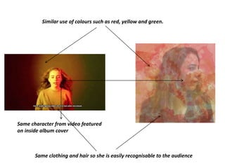 Similar use of colours such as red, yellow and green.
Same character from video featured
on inside album cover
Same clothing and hair so she is easily recognisable to the audience
 