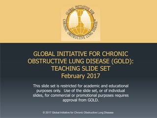 GLOBAL INITIATIVE FOR CHRONIC
OBSTRUCTIVE LUNG DISEASE (GOLD):
TEACHING SLIDE SET
February 2017
© 2017 Global Initiative for Chronic Obstructive Lung Disease
This slide set is restricted for academic and educational
purposes only. Use of the slide set, or of individual
slides, for commercial or promotional purposes requires
approval from GOLD.
 