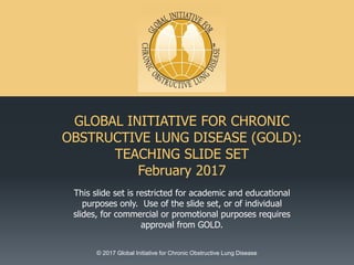 GLOBAL INITIATIVE FOR CHRONIC
OBSTRUCTIVE LUNG DISEASE (GOLD):
TEACHING SLIDE SET
February 2017
This slide set is restricted for academic and educational
purposes only. Use of the slide set, or of individual
slides, for commercial or promotional purposes requires
approval from GOLD.
© 2017 Global Initiative for Chronic Obstructive Lung Disease
 