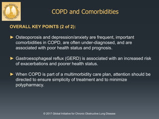 COPD and Comorbidities
© 2017 Global Initiative for Chronic Obstructive Lung Disease
OVERALL KEY POINTS (2 of 2):
► Osteoporosis and depression/anxiety are frequent, important
comorbidities in COPD, are often under-diagnosed, and are
associated with poor health status and prognosis.
► Gastroesophageal reflux (GERD) is associated with an increased risk
of exacerbations and poorer health status.
► When COPD is part of a multimorbidity care plan, attention should be
directed to ensure simplicity of treatment and to minimize
polypharmacy.
 