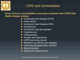 COPD and Comorbidities
© 2017 Global Initiative for Chronic Obstructive Lung Disease
Some common comorbidities occurring in patients with COPD with
stable disease include:
► Cardiovascular disease (CVD)
► Heart failure
► Ischaemic heart disease (IHD)
► Arrhythmias
► Peripheral vascular disease
► Hypertension
► Osteoporosis
► Anxiety and depression
► COPD and lung cancer
► Metabolic syndrome and diabetes
► Gastroesophageal reflux (GERD)
► Bronchiectasis
► Obstructive sleep apnea
 