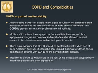 COPD and Comorbidities
© 2017 Global Initiative for Chronic Obstructive Lung Disease
COPD as part of multimorbidity
► An increasing number of people in any aging population will suffer from multi-
morbidity, defined as the presence of two or more chronic conditions, and
COPD is present in the majority of multi-morbid patients.
► Multi-morbid patients have symptoms from multiple diseases and thus
symptoms and signs are complex and most often attributable to several
causes in the chronic state as well as during acute events.
► There is no evidence that COPD should be treated differently when part of
multi-morbidity; however, it should be kept in mind that most evidence comes
from trials in patients with COPD as the only significant disease.
► Treatments should be kept simple in the light of the unbearable polypharmacy
that these patients are often exposed to.
 
