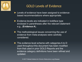 GOLD Levels of Evidence
© 2017 Global Initiative for Chronic Obstructive Lung Disease
► Levels of evidence have been assigned to evidence-
based recommendations where appropriate.
► Evidence levels are indicated in boldface type
enclosed in parentheses after the relevant statement
e.g., (Evidence A).
► The methodological issues concerning the use of
evidence from meta-analyses were carefully
considered.
► The evidence level scheme with categories A to D
used throughout this document has been modified
from that used in prior GOLD Reports and the
evidence category definitions have been refined and
updated.
 