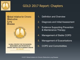 GOLD 2017 Report: Chapters
© 2017 Global Initiative for Chronic Obstructive Lung Disease
1. Definition and Overview
2. Diagnosis and Initial Assessment
3. Evidence Supporting Prevention
& Maintenance Therapy
4. Management of Stable COPD
5. Management of Exacerbations
6. COPD and Comorbidities
 
