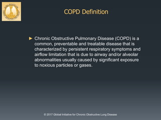 COPD Definition
© 2017 Global Initiative for Chronic Obstructive Lung Disease
► Chronic Obstructive Pulmonary Disease (COPD) is a
common, preventable and treatable disease that is
characterized by persistent respiratory symptoms and
airflow limitation that is due to airway and/or alveolar
abnormalities usually caused by significant exposure
to noxious particles or gases.
 