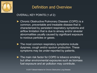Definition and Overview
© 2017 Global Initiative for Chronic Obstructive Lung Disease
OVERALL KEY POINTS (1 of 2):
► Chronic Obstructive Pulmonary Disease (COPD) is a
common, preventable and treatable disease that is
characterized by persistent respiratory symptoms and
airflow limitation that is due to airway and/or alveolar
abnormalities usually caused by significant exposure
to noxious particles or gases.
► The most common respiratory symptoms include
dyspnea, cough and/or sputum production. These
symptoms may be under-reported by patients.
► The main risk factor for COPD is tobacco smoking
but other environmental exposures such as biomass
fuel exposure and air pollution may contribute.
 