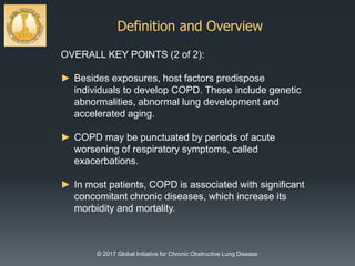 Definition and Overview
© 2017 Global Initiative for Chronic Obstructive Lung Disease
OVERALL KEY POINTS (2 of 2):
► Besides exposures, host factors predispose
individuals to develop COPD. These include genetic
abnormalities, abnormal lung development and
accelerated aging.
► COPD may be punctuated by periods of acute
worsening of respiratory symptoms, called
exacerbations.
► In most patients, COPD is associated with significant
concomitant chronic diseases, which increase its
morbidity and mortality.
 
