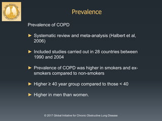 Prevalence
© 2017 Global Initiative for Chronic Obstructive Lung Disease
Prevalence of COPD
► Systematic review and meta-analysis (Halbert et al,
2006)
► Included studies carried out in 28 countries between
1990 and 2004
► Prevalence of COPD was higher in smokers and ex-
smokers compared to non-smokers
► Higher ≥ 40 year group compared to those < 40
► Higher in men than women.
 