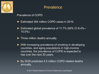 Prevalence
© 2017 Global Initiative for Chronic Obstructive Lung Disease
Prevalence of COPD
► Estimated 384 million COPD cases in 2010.
► Estimated global prevalence of 11.7% (95% CI 8.4%–
15.0%).
► Three million deaths annually.
► With increasing prevalence of smoking in developing
countries, and aging populations in high-income
countries, the prevalence of COPD is expected to
rise over the next 30 years.
► By 2030 predicted 4.5 million COPD related deaths
annually.
 