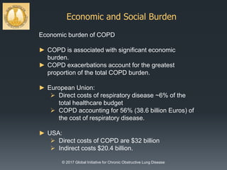 Economic and Social Burden
© 2017 Global Initiative for Chronic Obstructive Lung Disease
Economic burden of COPD
► COPD is associated with significant economic
burden.
► COPD exacerbations account for the greatest
proportion of the total COPD burden.
► European Union:
 Direct costs of respiratory disease ~6% of the
total healthcare budget
 COPD accounting for 56% (38.6 billion Euros) of
the cost of respiratory disease.
► USA:
 Direct costs of COPD are $32 billion
 Indirect costs $20.4 billion.
 
