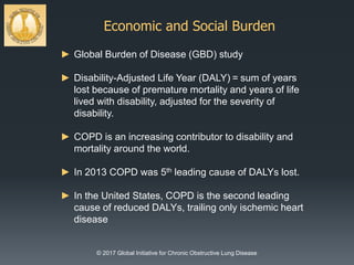 Economic and Social Burden
© 2017 Global Initiative for Chronic Obstructive Lung Disease
► Global Burden of Disease (GBD) study
► Disability-Adjusted Life Year (DALY) = sum of years
lost because of premature mortality and years of life
lived with disability, adjusted for the severity of
disability.
► COPD is an increasing contributor to disability and
mortality around the world.
► In 2013 COPD was 5th leading cause of DALYs lost.
► In the United States, COPD is the second leading
cause of reduced DALYs, trailing only ischemic heart
disease
 