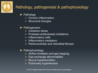 Pathology, pathogenesis & pathophysiology
© 2017 Global Initiative for Chronic Obstructive Lung Disease
► Pathology
 Chronic inflammation
 Structural changes
► Pathogenesis
 Oxidative stress
 Protease-antiprotease imbalance
 Inflammatory cells
 Inflammatory mediators
 Peribronchiolar and interstitial fibrosis
► Pathophysiology
 Airflow limitation and gas trapping
 Gas exchange abnormalities
 Mucus hypersecretion
 Pulmonary hypertension
 