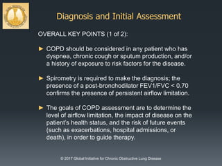 Diagnosis and Initial Assessment
© 2017 Global Initiative for Chronic Obstructive Lung Disease
OVERALL KEY POINTS (1 of 2):
► COPD should be considered in any patient who has
dyspnea, chronic cough or sputum production, and/or
a history of exposure to risk factors for the disease.
► Spirometry is required to make the diagnosis; the
presence of a post-bronchodilator FEV1/FVC < 0.70
confirms the presence of persistent airflow limitation.
► The goals of COPD assessment are to determine the
level of airflow limitation, the impact of disease on the
patient’s health status, and the risk of future events
(such as exacerbations, hospital admissions, or
death), in order to guide therapy.
 