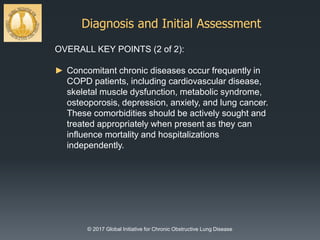 Diagnosis and Initial Assessment
© 2017 Global Initiative for Chronic Obstructive Lung Disease
OVERALL KEY POINTS (2 of 2):
► Concomitant chronic diseases occur frequently in
COPD patients, including cardiovascular disease,
skeletal muscle dysfunction, metabolic syndrome,
osteoporosis, depression, anxiety, and lung cancer.
These comorbidities should be actively sought and
treated appropriately when present as they can
influence mortality and hospitalizations
independently.
 