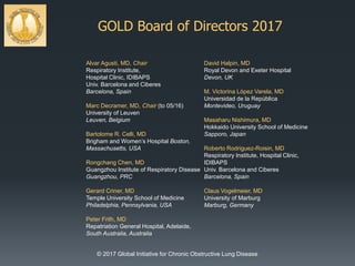 GOLD Board of Directors 2017
Alvar Agusti, MD, Chair
Respiratory Institute,
Hospital Clinic, IDIBAPS
Univ. Barcelona and Ciberes
Barcelona, Spain
Marc Decramer, MD, Chair (to 05/16)
University of Leuven
Leuven, Belgium
Bartolome R. Celli, MD
Brigham and Women’s Hospital Boston,
Massachusetts, USA
Rongchang Chen, MD
Guangzhou Institute of Respiratory Disease
Guangzhou, PRC
Gerard Criner, MD
Temple University School of Medicine
Philadelphia, Pennsylvania, USA
Peter Frith, MD
Repatriation General Hospital, Adelaide,
South Australia, Australia
David Halpin, MD
Royal Devon and Exeter Hospital
Devon, UK
M. Victorina López Varela, MD
Universidad de la República
Montevideo, Uruguay
Masaharu Nishimura, MD
Hokkaido University School of Medicine
Sapporo, Japan
Roberto Rodriguez-Roisin, MD
Respiratory Institute, Hospital Clinic,
IDIBAPS
Univ. Barcelona and Ciberes
Barcelona, Spain
Claus Vogelmeier, MD
University of Marburg
Marburg, Germany
© 2017 Global Initiative for Chronic Obstructive Lung Disease
 
