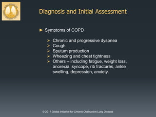 Diagnosis and Initial Assessment
© 2017 Global Initiative for Chronic Obstructive Lung Disease
► Symptoms of COPD
 Chronic and progressive dyspnea
 Cough
 Sputum production
 Wheezing and chest tightness
 Others – including fatigue, weight loss,
anorexia, syncope, rib fractures, ankle
swelling, depression, anxiety.
 