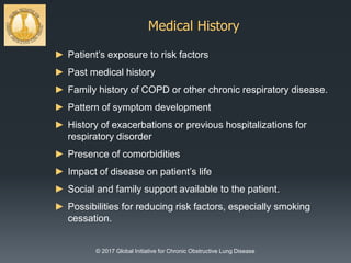 Medical History
© 2017 Global Initiative for Chronic Obstructive Lung Disease
► Patient’s exposure to risk factors
► Past medical history
► Family history of COPD or other chronic respiratory disease.
► Pattern of symptom development
► History of exacerbations or previous hospitalizations for
respiratory disorder
► Presence of comorbidities
► Impact of disease on patient’s life
► Social and family support available to the patient.
► Possibilities for reducing risk factors, especially smoking
cessation.
 
