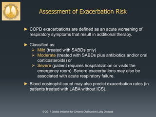 Assessment of Exacerbation Risk
© 2017 Global Initiative for Chronic Obstructive Lung Disease
► COPD exacerbations are defined as an acute worsening of
respiratory symptoms that result in additional therapy.
► Classified as:
 Mild (treated with SABDs only)
 Moderate (treated with SABDs plus antibiotics and/or oral
corticosteroids) or
 Severe (patient requires hospitalization or visits the
emergency room). Severe exacerbations may also be
associated with acute respiratory failure.
► Blood eosinophil count may also predict exacerbation rates (in
patients treated with LABA without ICS).
 