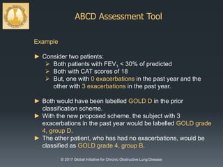 ABCD Assessment Tool
© 2017 Global Initiative for Chronic Obstructive Lung Disease
Example
► Consider two patients:
 Both patients with FEV1 < 30% of predicted
 Both with CAT scores of 18
 But, one with 0 exacerbations in the past year and the
other with 3 exacerbations in the past year.
► Both would have been labelled GOLD D in the prior
classification scheme.
► With the new proposed scheme, the subject with 3
exacerbations in the past year would be labelled GOLD grade
4, group D.
► The other patient, who has had no exacerbations, would be
classified as GOLD grade 4, group B.
 