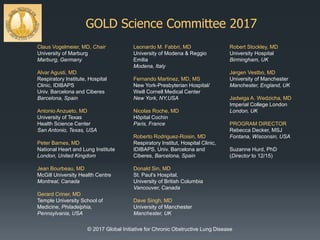 GOLD Science Committee 2017
Claus Vogelmeier, MD, Chair
University of Marburg
Marburg, Germany
Alvar Agusti, MD
Respiratory Institute, Hospital
Clinic, IDIBAPS
Univ. Barcelona and Ciberes
Barcelona, Spain
Antonio Anzueto, MD
University of Texas
Health Science Center
San Antonio, Texas, USA
Peter Barnes, MD
National Heart and Lung Institute
London, United Kingdom
Jean Bourbeau, MD
McGill University Health Centre
Montreal, Canada
Gerard Criner, MD
Temple University School of
Medicine, Philadelphia,
Pennsylvania, USA
Leonardo M. Fabbri, MD
University of Modena & Reggio
Emilia
Modena, Italy
Fernando Martinez, MD, MS
New York-Presbyterian Hospital/
Weill Cornell Medical Center
New York, NY,USA
Nicolas Roche, MD
Hôpital Cochin
Paris, France
Roberto Rodriguez-Roisin, MD
Respiratory Institut, Hospital Clinic,
IDIBAPS, Univ. Barcelona and
Ciberes, Barcelona, Spain
Donald Sin, MD
St. Paul’s Hospital,
University of British Columbia
Vancouver, Canada
Dave Singh, MD
University of Manchester
Manchester, UK
Robert Stockley, MD
University Hospital
Birmingham, UK
Jørgen Vestbo, MD
University of Manchester
Manchester, England, UK
Jadwiga A. Wedzicha, MD
Imperial College London
London, UK
PROGRAM DIRECTOR
Rebecca Decker, MSJ
Fontana, Wisconsin, USA
Suzanne Hurd, PhD
(Director to 12/15)
© 2017 Global Initiative for Chronic Obstructive Lung Disease
 