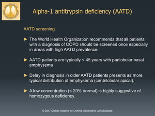 Alpha-1 antitrypsin deficiency (AATD)
© 2017 Global Initiative for Chronic Obstructive Lung Disease
AATD screening
► The World Health Organization recommends that all patients
with a diagnosis of COPD should be screened once especially
in areas with high AATD prevalence.
► AATD patients are typically < 45 years with panlobular basal
emphysema
► Delay in diagnosis in older AATD patients presents as more
typical distribution of emphysema (centrilobular apical).
► A low concentration (< 20% normal) is highly suggestive of
homozygous deficiency.
 