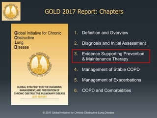 GOLD 2017 Report: Chapters
© 2017 Global Initiative for Chronic Obstructive Lung Disease
1. Definition and Overview
2. Diagnosis and Initial Assessment
3. Evidence Supporting Prevention
& Maintenance Therapy
4. Management of Stable COPD
5. Management of Exacerbations
6. COPD and Comorbidities
 