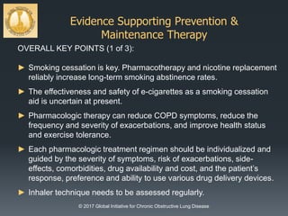 Evidence Supporting Prevention &
Maintenance Therapy
© 2017 Global Initiative for Chronic Obstructive Lung Disease
OVERALL KEY POINTS (1 of 3):
► Smoking cessation is key. Pharmacotherapy and nicotine replacement
reliably increase long-term smoking abstinence rates.
► The effectiveness and safety of e-cigarettes as a smoking cessation
aid is uncertain at present.
► Pharmacologic therapy can reduce COPD symptoms, reduce the
frequency and severity of exacerbations, and improve health status
and exercise tolerance.
► Each pharmacologic treatment regimen should be individualized and
guided by the severity of symptoms, risk of exacerbations, side-
effects, comorbidities, drug availability and cost, and the patient’s
response, preference and ability to use various drug delivery devices.
► Inhaler technique needs to be assessed regularly.
 